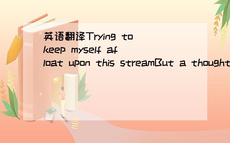 英语翻译Trying to keep myself afloat upon this streamBut a thought is pulling me downPulling me all the way downWe are wandering towards a blank infinityAnd extinguishing will now be the only wayto diminish your sinsThis vortex can't be filled up