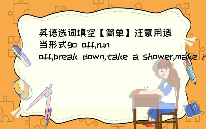 英语选词填空【简单】注意用适当形式go off,run off,break down,take a shower,make it,get into,give sb.a ride,be late for1.---I had a bad day.---What happened?---When it was raining hard,my car________ on my way home2.Mary overslept this