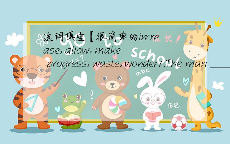 选词填空【很简单的increase,allow,make progress,waste,wonder1.The man ______ to enter the room to sleep last week.2.The Great Wall is one of the greatest ___ in the world.3.I think it's ___ to buy things produced in foreign countries.4.With m