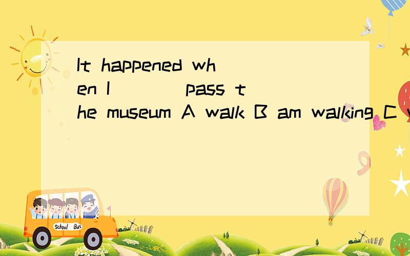 It happened when I____pass the museum A walk B am walking C will walk D was walking 选哪个,为什么可是when后面不是跟过去式吗