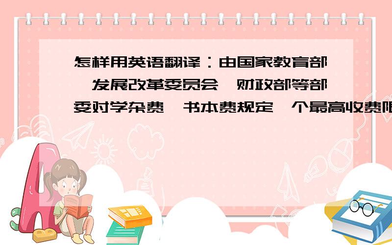 怎样用英语翻译：由国家教育部、发展改革委员会、财政部等部委对学杂费、书本费规定一个最高收费限额.