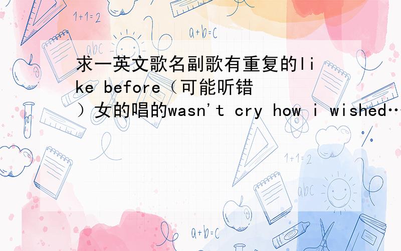 求一英文歌名副歌有重复的like before（可能听错）女的唱的wasn't cry how i wished……maybe that……done is done……search in cass i missed……every ……exist ……everything aronud me is gone……change this season…