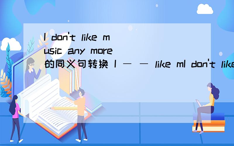 I don't like music any more 的同义句转换 I ― ― like mI don't like music any more 的同义句转换 I ― ― like music.