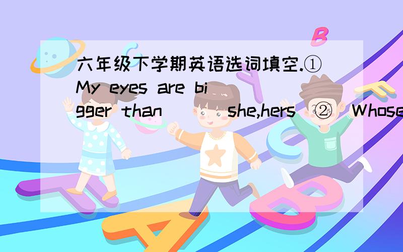 六年级下学期英语选词填空.①My eyes are bigger than ()(she,hers)②(Whose,who's)()kite fly higher,yours or his?③Wang Bing ()(do,does)well in PE.④I am ()(better,good)at English than Yang Ling.⑤I get up((early,earlier0today than yeste