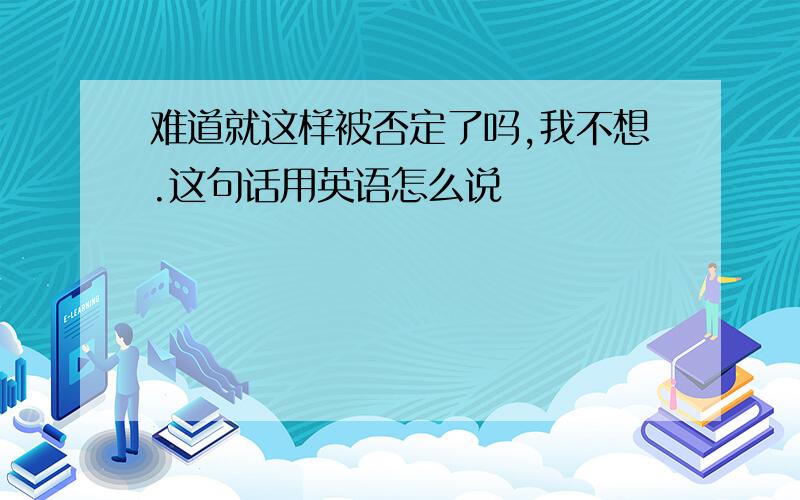 难道就这样被否定了吗,我不想.这句话用英语怎么说