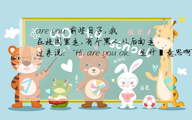 are you 前些日子,我在校园里走,有个黑人从后面走过来说：“Hi,are you ok.”是什麽意思啊?还是你没事吧?还是别的?我搞不清啊.我们班同学还有的说,是那个黑人问我价钱,真是莫名其妙.（我个人