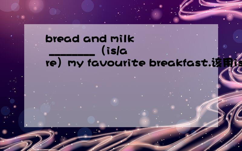 bread and milk ________（is/are）my favourite breakfast.该用is 还是are?OMG你们的回答太坑爹。到底是啥？补充下，这题是让我翻译英文的，中文是：面包和牛奶是我最喜欢的早餐