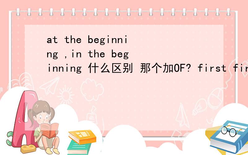 at the beginning ,in the beginning 什么区别 那个加OF? first first of all firstly 区别是什么啊