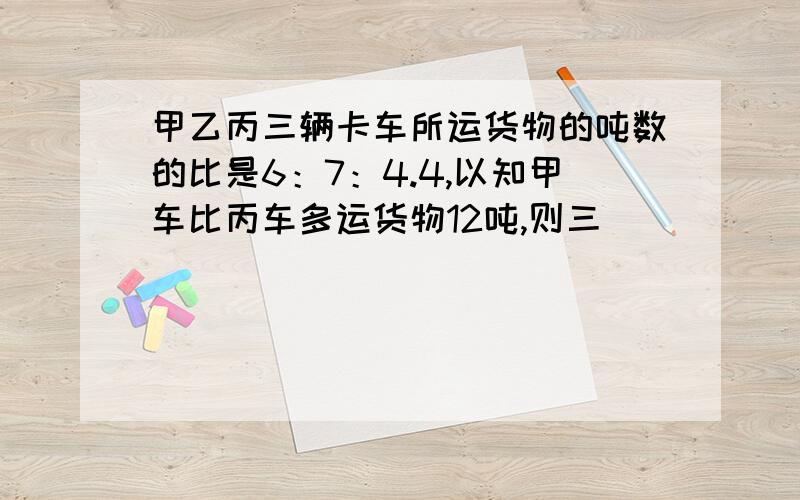 甲乙丙三辆卡车所运货物的吨数的比是6：7：4.4,以知甲车比丙车多运货物12吨,则三