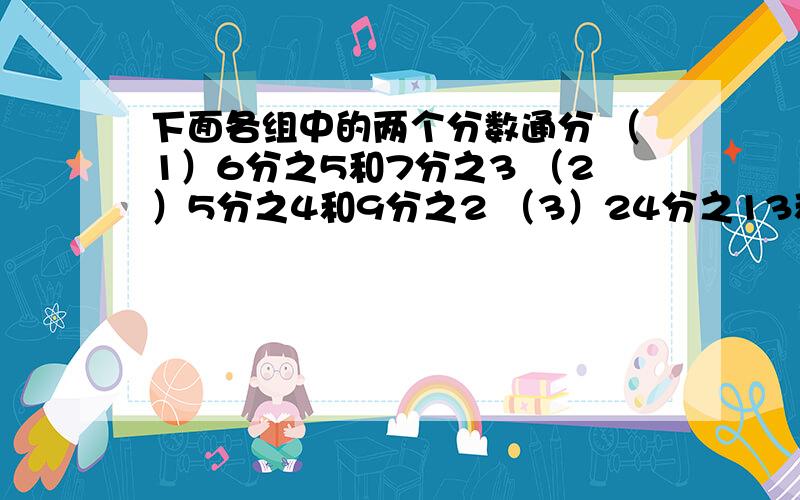 下面各组中的两个分数通分 （1）6分之5和7分之3 （2）5分之4和9分之2 （3）24分之13和18分之17