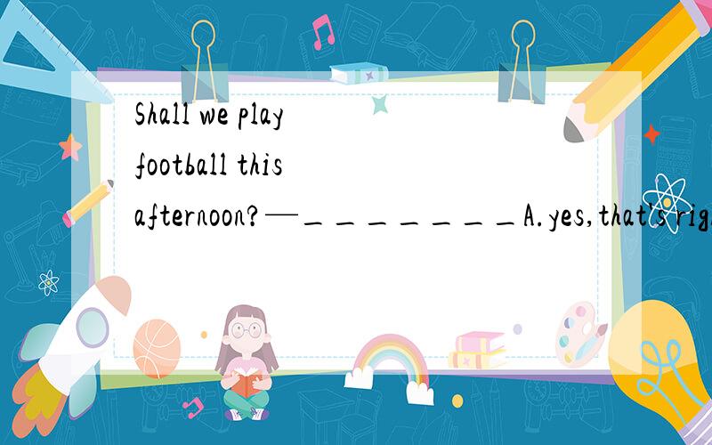 Shall we play football this afternoon?—_______A.yes,that's rightB.OK.I'll be free thenC.what's the metter?D.Of course,you may选什么?为什么?Shall句型一般用什么回答?