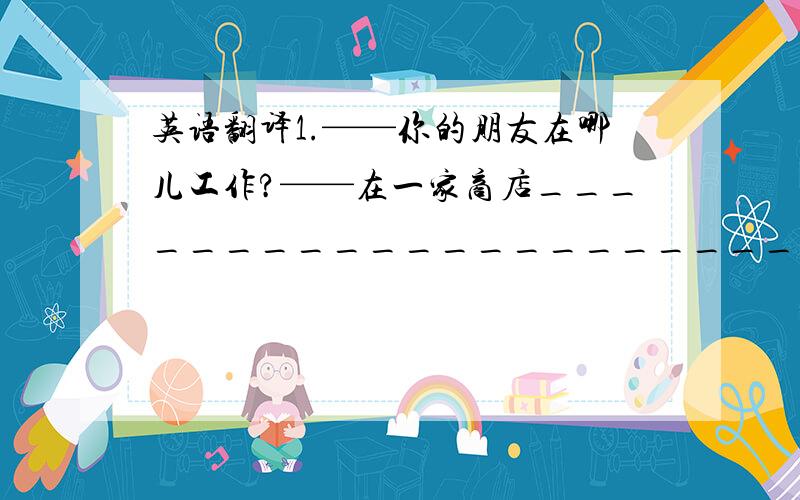 英语翻译1.——你的朋友在哪儿工作?——在一家商店_________________________.2.他的哥哥想成为一名警察.________________________3.——杰克的父亲是干什么的?——他是一名医生._________________________.4.—