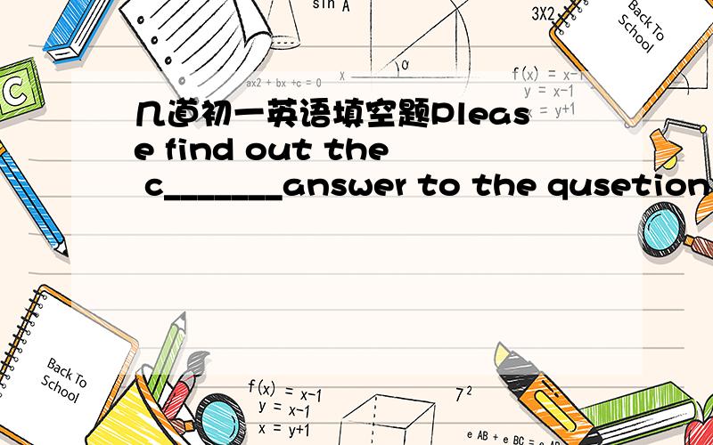 几道初一英语填空题Please find out the c_______answer to the qusetion and understand it well.Those children are always full of e______ and run here ang there.