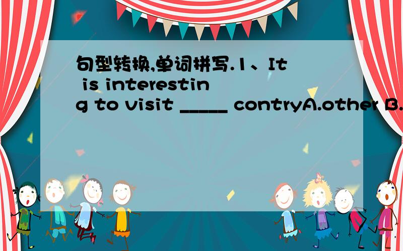 句型转换,单词拼写.1、It is interesting to visit _____ contryA.other B.the otherC.small C.another2、It's not easy to decide how ____ to tip(给小费) waiters or taxi-drivers.A.fast B.manyC.much D.often3、After ____,however,we learn what to