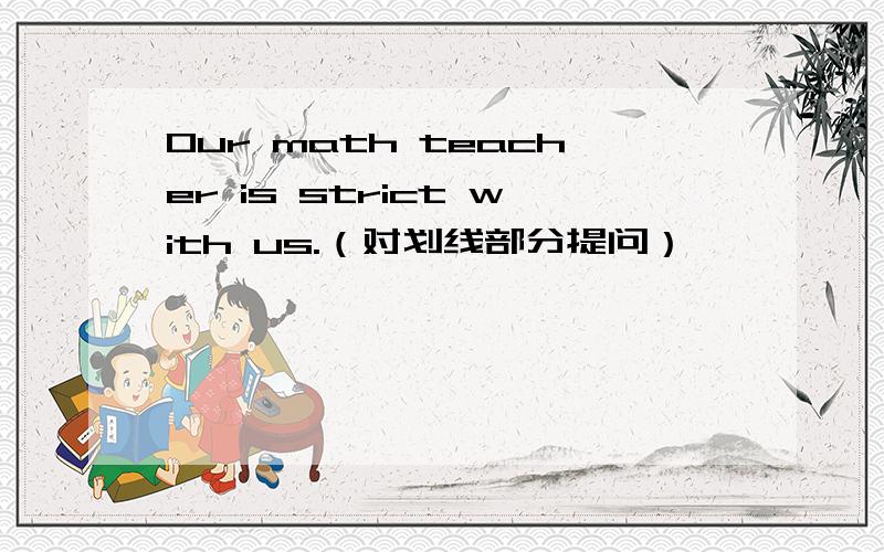 Our math teacher is strict with us.（对划线部分提问）