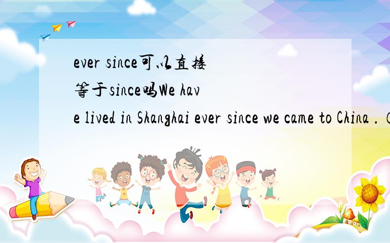 ever since可以直接等于since吗We have lived in Shanghai ever since we came to China .（可以把every since换成since吗）