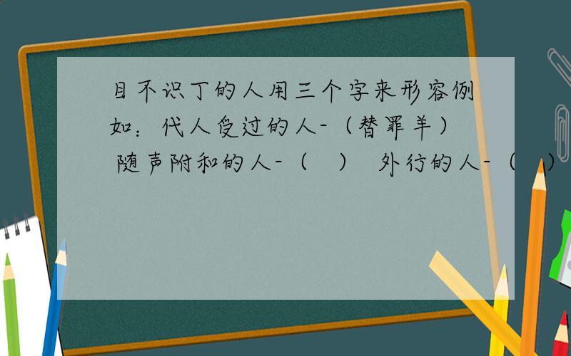 目不识丁的人用三个字来形容例如：代人受过的人-（替罪羊） 随声附和的人-（   ）  外行的人-（   ）    无原则的人——（    ）    不明事理的人——（   ）    没骨气的人——（   ）   外强