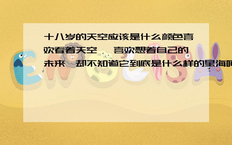 十八岁的天空应该是什么颜色喜欢看着天空 ,喜欢想着自己的未来,却不知道它到底是什么样的星海呵呵,自己不小,却不像个大人,单纯幼稚的心里总是很奇怪的想法但那却好像只是梦.