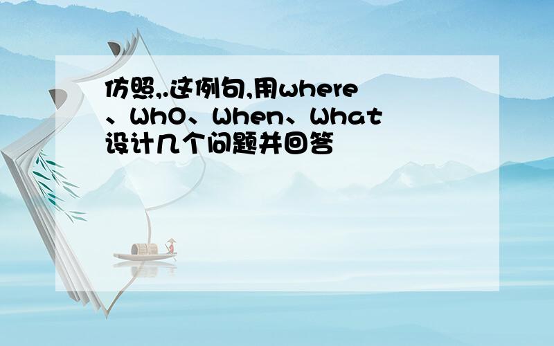 仿照,.这例句,用where、WhO、When、What设计几个问题并回答