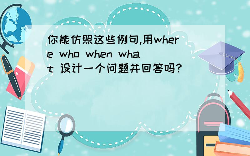 你能仿照这些例句,用where who when what 设计一个问题并回答吗?