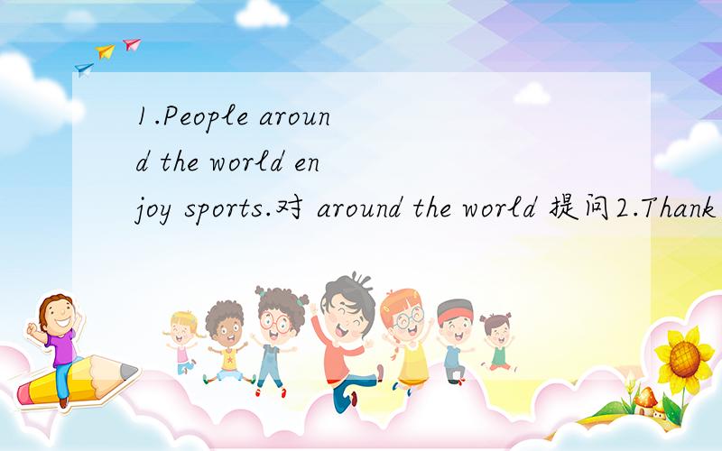 1.People around the world enjoy sports.对 around the world 提问2.Thank yuo for your help.（以下为同义句） Thank you for _____ _____.3.What else do people do What ______do people do?