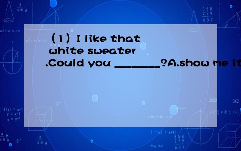 （1）I like that white sweater.Could you ________?A.show me it B.show me to it C.show it to me D.show it for me (2)Can't you hear ___________?No.I can hear _________________.A.anything;nothing B.anything;anythingC.something;nothing D.something;some