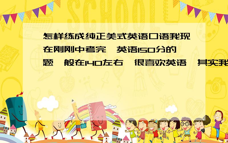 怎样练成纯正美式英语口语我现在刚刚中考完,英语150分的题一般在140左右,很喜欢英语,其实我也喜欢很多其他语言,目前英语有了一些语感,句子也能比较流利地读,但是音调不纯正,想要练练.