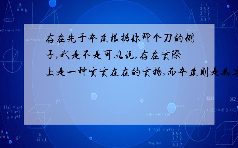 存在先于本质根据你那个刀的例子,我是不是可以说,存在实际上是一种实实在在的实物,而本质则是为这个实物取得一个名字而已?这个实物原本都已经存在于我们生活中的各个地方，人类发现