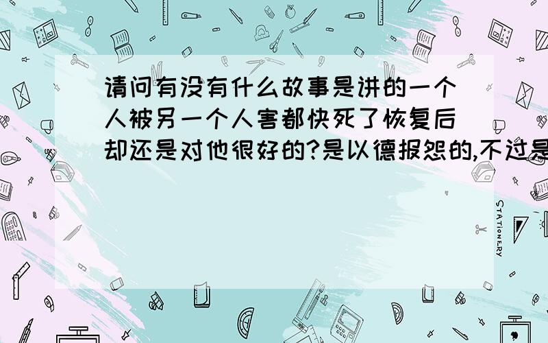 请问有没有什么故事是讲的一个人被另一个人害都快死了恢复后却还是对他很好的?是以德报怨的,不过是人之间,请具体一点讲出来啊