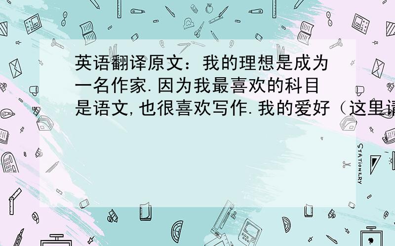 英语翻译原文：我的理想是成为一名作家.因为我最喜欢的科目是语文,也很喜欢写作.我的爱好（这里请翻译成My hobby）是看电影,我最喜欢的电影是《泰坦尼克号》,因为Rose和Jack都很勇敢.我一