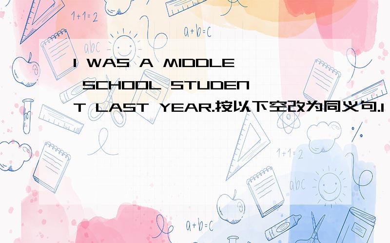 I WAS A MIDDLE SCHOOL STUDENT LAST YEAR.按以下空改为同义句.I [ ]A MIDDLE SCHOOL STUDENT [ ]LAST YEAR.3Q~
