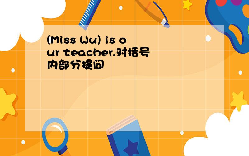 (Miss Wu) is our teacher.对括号内部分提问