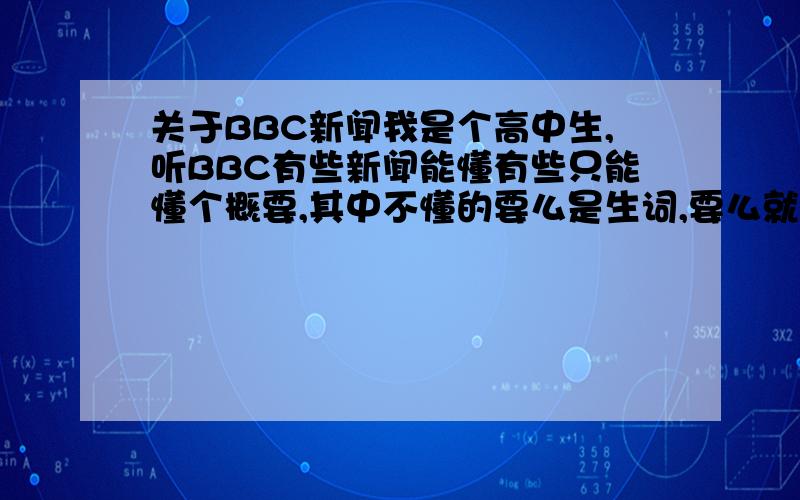 关于BBC新闻我是个高中生,听BBC有些新闻能懂有些只能懂个概要,其中不懂的要么是生词,要么就是他的语速快,单词我学过没反应过来,不知道这样的英文水平怎样PS:如果能把BBC新闻象听中文的