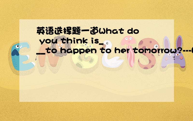 英语选择题一道What do you think is___to happen to her tomorrow?---What do you think is___to happen to her tomorrow?---Sorry.I don't know.A.likely B.possible C.able D.probableB、D为什么不行?likely也是形容词吧？