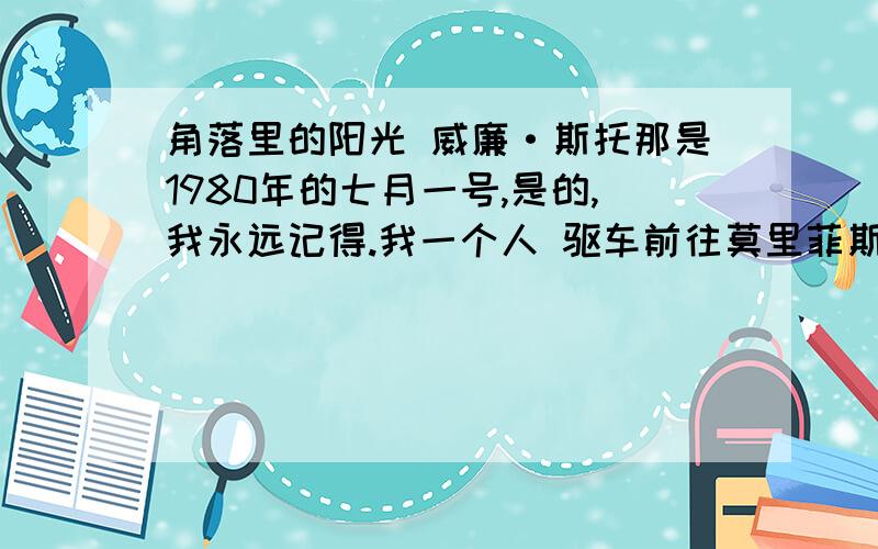 角落里的阳光 威廉·斯托那是1980年的七月一号,是的,我永远记得.我一个人 驱车前往莫里菲斯镇,那里有我的一家超市.每个季度的第 一个月的一号我都要去那里召开一次员工会议.到的时候约