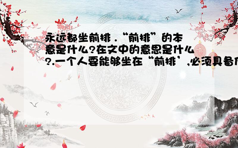 永远都坐前排 .“前排”的本意是什么?在文中的意思是什么?.一个人要能够坐在“前排’,必须具备什么条件