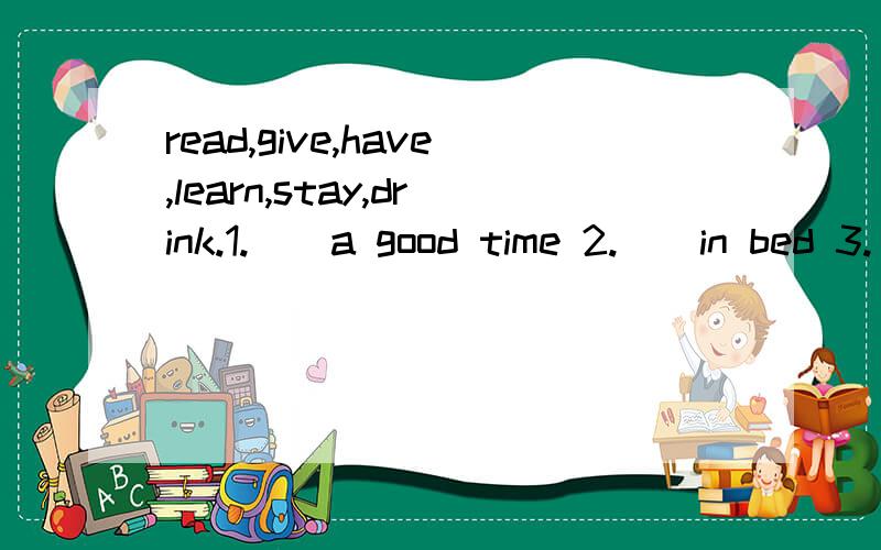 read,give,have,learn,stay,drink.1.()a good time 2.()in bed 3.()some water 4.()some books5.()birth to 6.()English