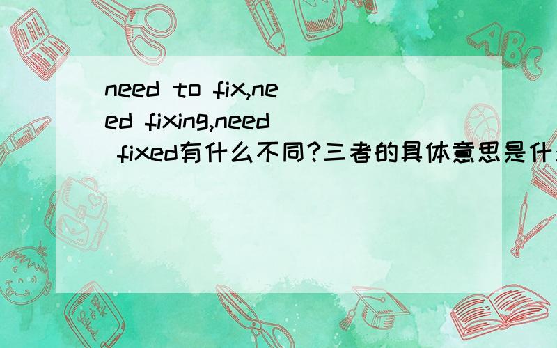 need to fix,need fixing,need fixed有什么不同?三者的具体意思是什么?