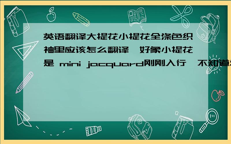 英语翻译大提花小提花全涤色织袖里应该怎么翻译,好象小提花是 mini jacquard刚刚入行,不知道怎么翻译才能让人理解,