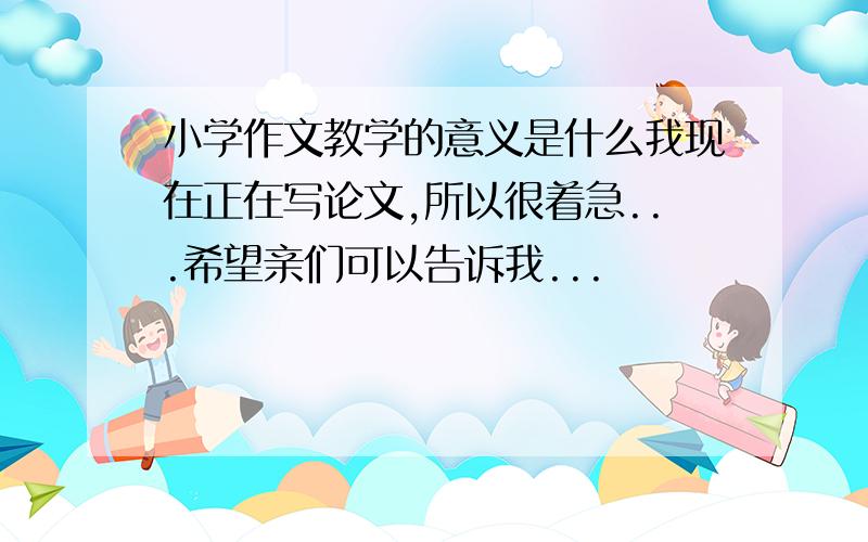 小学作文教学的意义是什么我现在正在写论文,所以很着急...希望亲们可以告诉我...