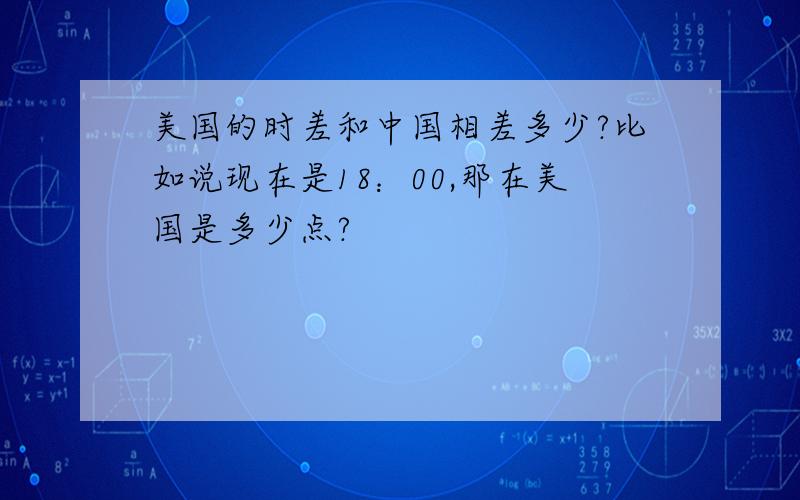 美国的时差和中国相差多少?比如说现在是18：00,那在美国是多少点?