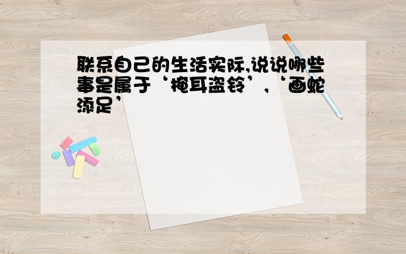 联系自己的生活实际,说说哪些事是属于‘掩耳盗铃’,‘画蛇添足’