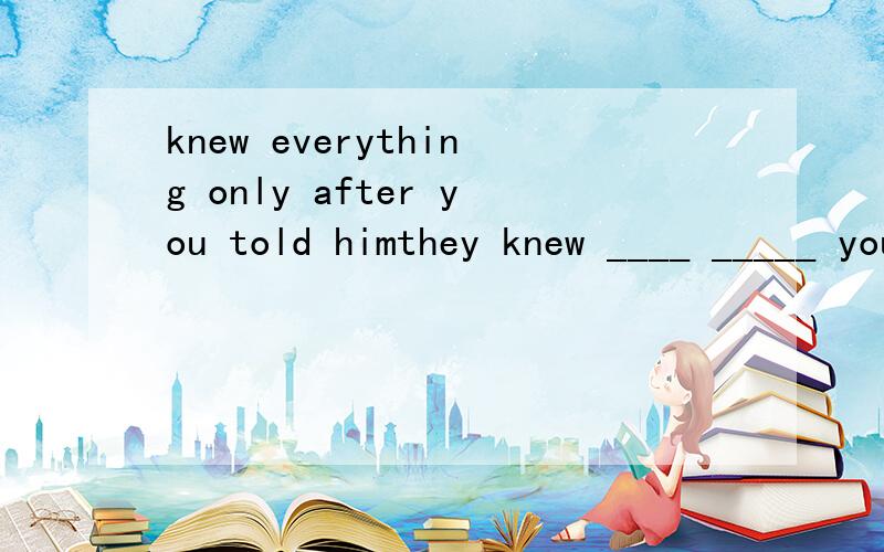 knew everything only after you told himthey knew ____ _____ you told him同义句