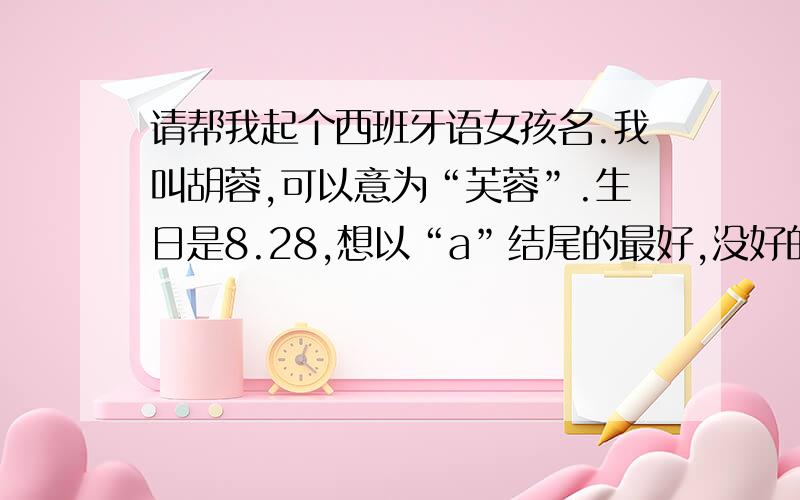 请帮我起个西班牙语女孩名.我叫胡蓉,可以意为“芙蓉”.生日是8.28,想以“a”结尾的最好,没好的其他的也行.因小女子初接触西语,烦劳各位顺把中文意思也附上,读起来要简单上口的