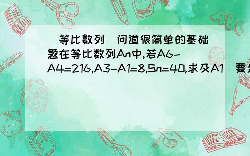 （等比数列）问道很简单的基础题在等比数列An中,若A6-A4=216,A3-A1=8,Sn=40,求及A1（要步骤）