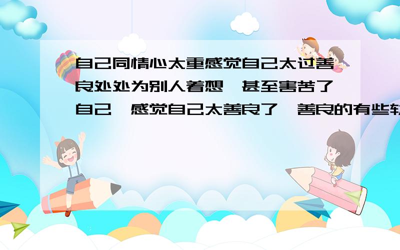 自己同情心太重感觉自己太过善良处处为别人着想,甚至害苦了自己,感觉自己太善良了,善良的有些软弱,怎么彻底拜托它像个真正的男人一样?说这是优点的请不要来烦我,我只想去摆脱他,少很