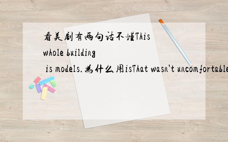 看美剧有两句话不懂This whole building is models.为什么用isThat wasn't uncomfortable.这可真不舒服= 为什么不译成这不是不舒服【好吧我的中式思维无敌了…】