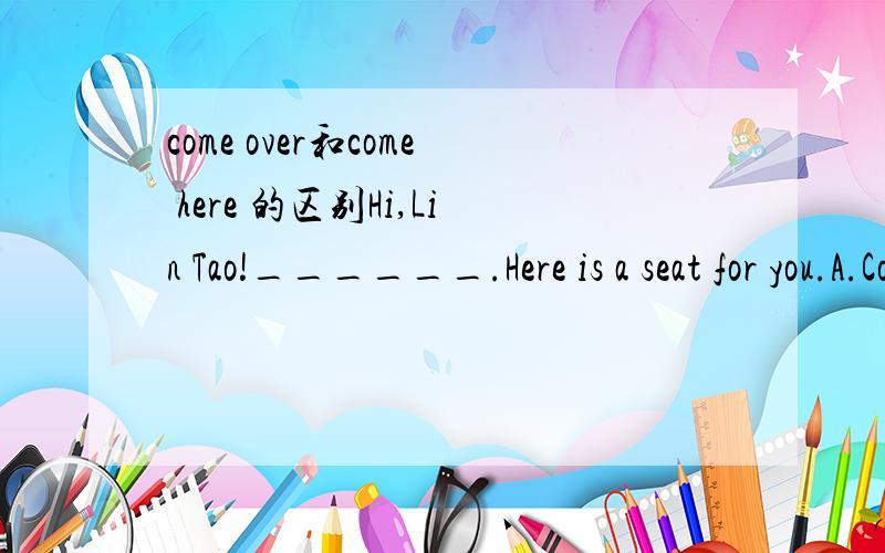 come over和come here 的区别Hi,Lin Tao!______.Here is a seat for you.A.Come here B.Come over这个选什么呢,答案给的是B.个人认为两个都是表示过来的意思,有什么区别呢?