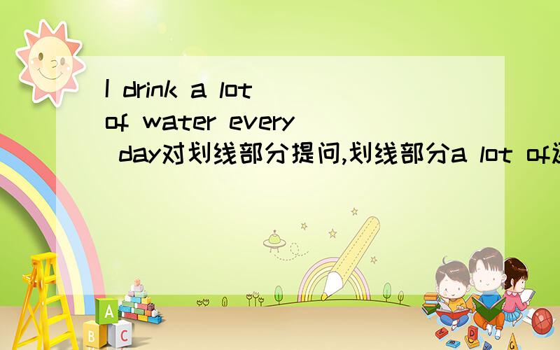 I drink a lot of water every day对划线部分提问,划线部分a lot of还有 The table is round 划线部分：round