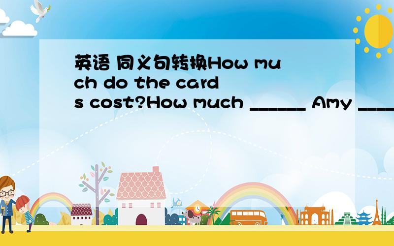 英语 同义句转换How much do the cards cost?How much ______ Amy _______ _______ the cards?Your new coat matches your hat wellYour new coat _____ _______ ________ your hat